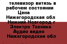 телевизор витязь в рабочем состоянии  › Цена ­ 1 500 - Нижегородская обл., Нижний Новгород г. Электро-Техника » Аудио-видео   . Нижегородская обл.